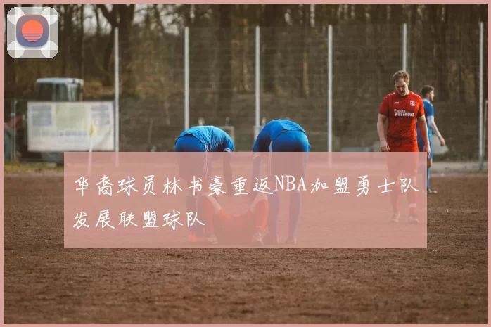 华裔球员林书豪重返NBA加盟勇士队发展联盟球队