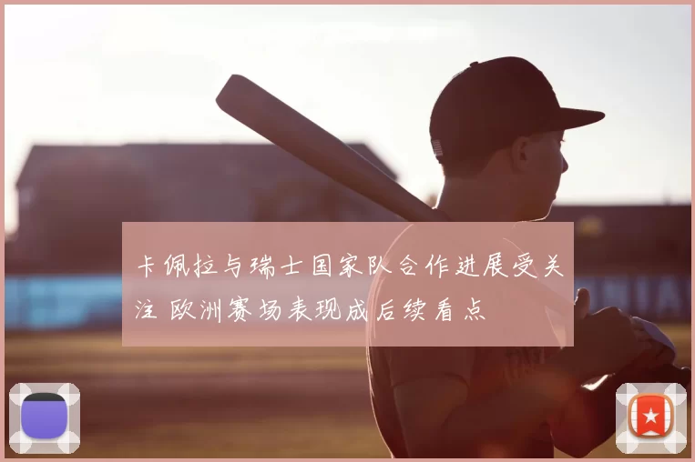 卡佩拉与瑞士国家队合作进展受关注 欧洲赛场表现成后续看点