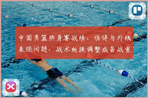 中国男篮热身赛战绩、伤停与外线表现问题，战术轮换调整成备战重点