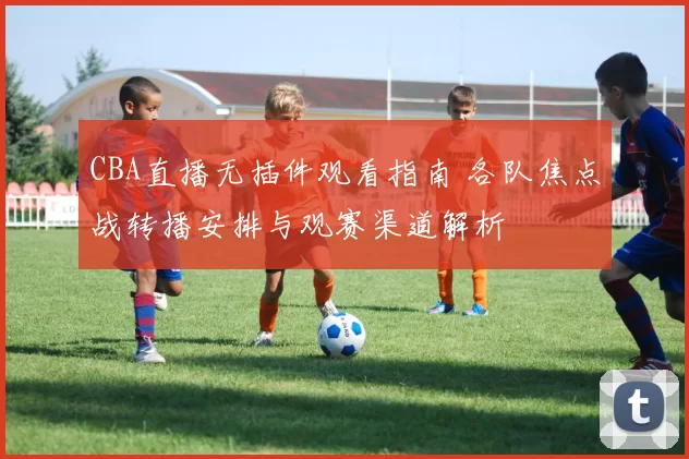 CBA直播无插件观看指南 各队焦点战转播安排与观赛渠道解析