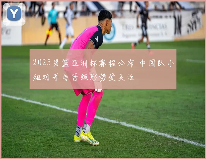 2025男篮亚洲杯赛程公布 中国队小组对手与晋级形势受关注