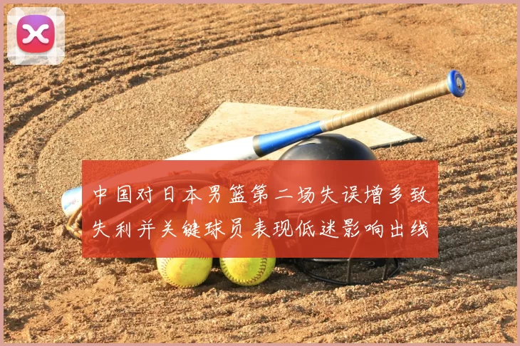 中国对日本男篮第二场失误增多致失利并关键球员表现低迷影响出线形势