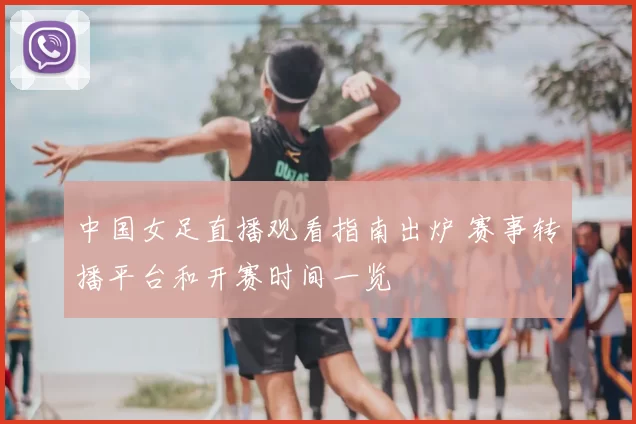 中国女足直播观看指南出炉 赛事转播平台和开赛时间一览