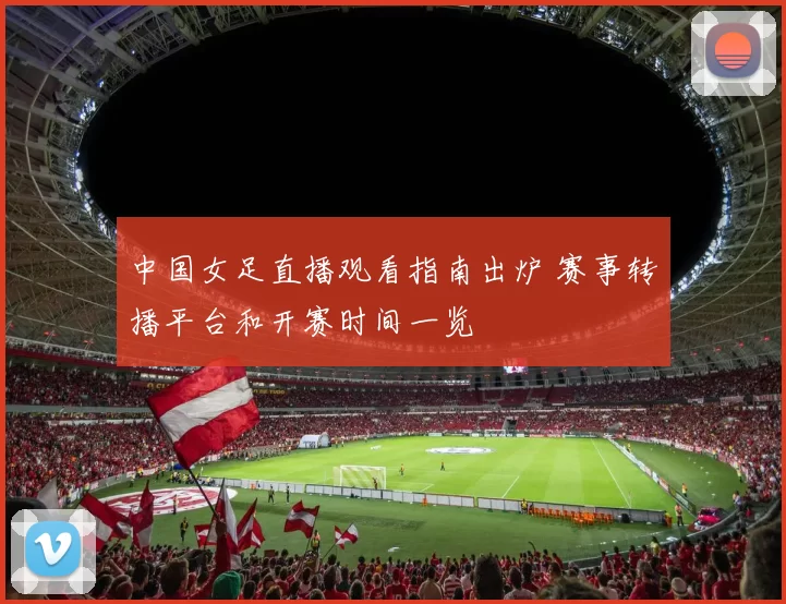 中国女足直播观看指南出炉 赛事转播平台和开赛时间一览