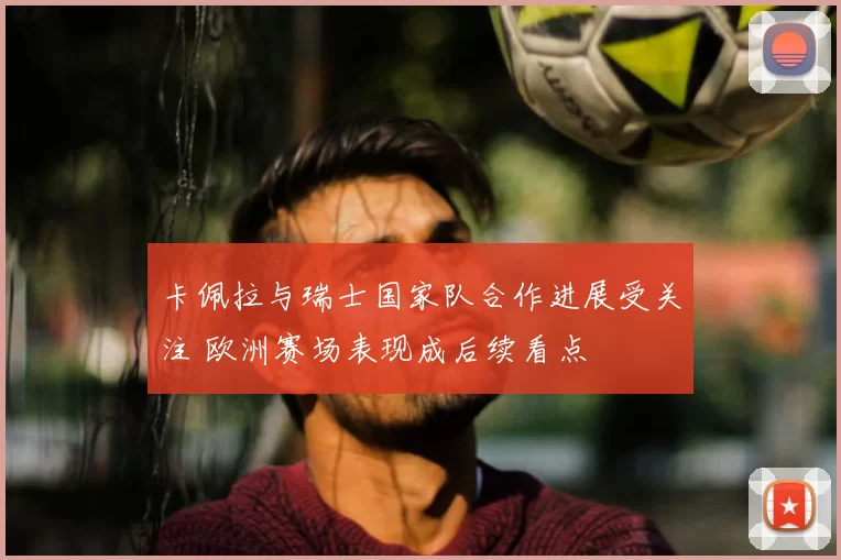 卡佩拉与瑞士国家队合作进展受关注 欧洲赛场表现成后续看点