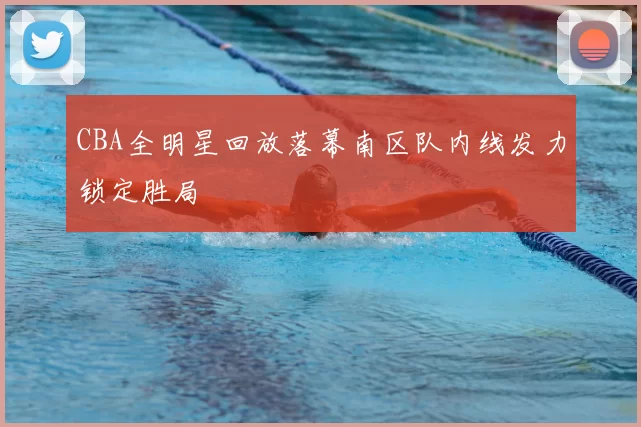 CBA全明星回放落幕南区队内线发力锁定胜局