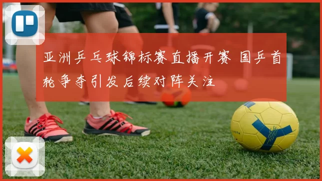 亚洲乒乓球锦标赛直播开赛 国乒首轮争夺引发后续对阵关注