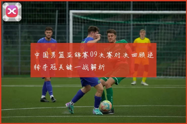 中国男篮亚锦赛09决赛对决回顾逆转夺冠关键一战解析