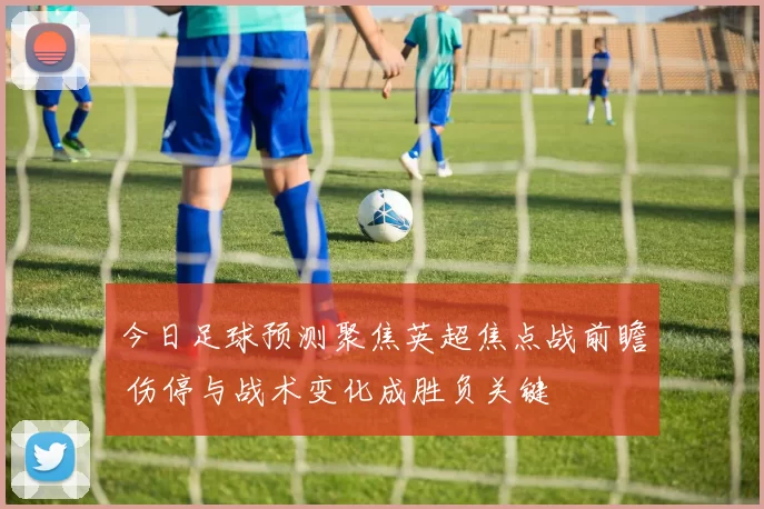 今日足球预测聚焦英超焦点战前瞻 伤停与战术变化成胜负关键