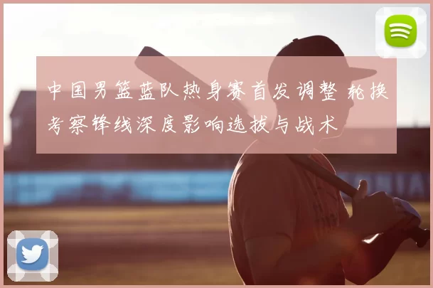 中国男篮蓝队热身赛首发调整 轮换考察锋线深度影响选拔与战术