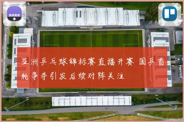 亚洲乒乓球锦标赛直播开赛 国乒首轮争夺引发后续对阵关注