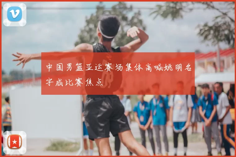 中国男篮亚运赛场集体高喊姚明名字成比赛焦点