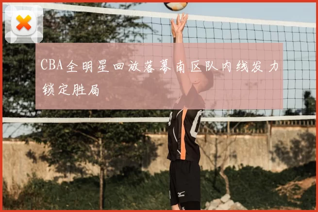 CBA全明星回放落幕南区队内线发力锁定胜局