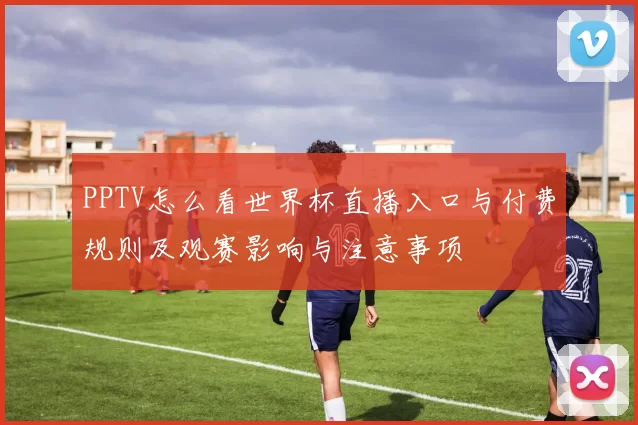 PPTV怎么看世界杯直播入口与付费规则及观赛影响与注意事项