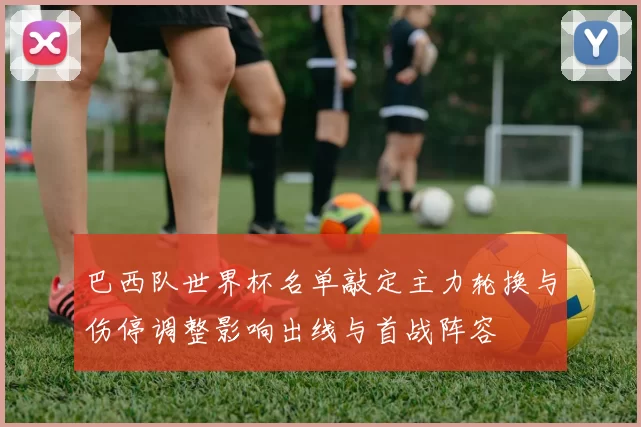 巴西队世界杯名单敲定主力轮换与伤停调整影响出线与首战阵容