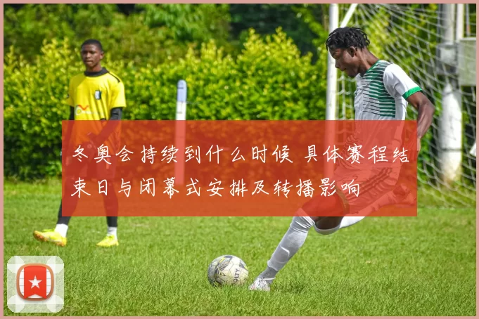 冬奥会持续到什么时候 具体赛程结束日与闭幕式安排及转播影响