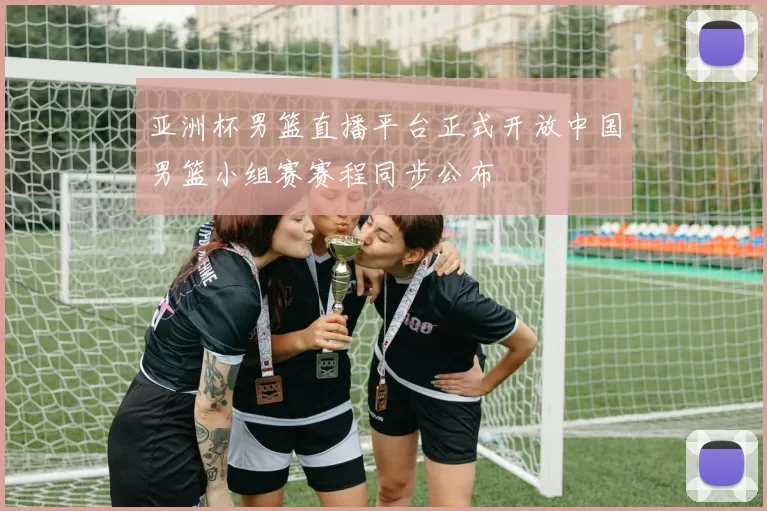 亚洲杯男篮直播平台正式开放中国男篮小组赛赛程同步公布