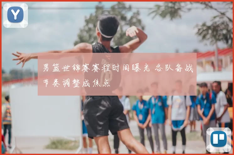 男篮世锦赛赛程时间曝光 各队备战节奏调整成焦点
