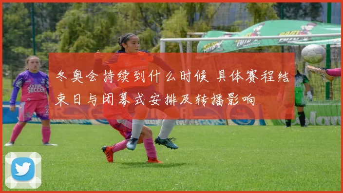 冬奥会持续到什么时候 具体赛程结束日与闭幕式安排及转播影响