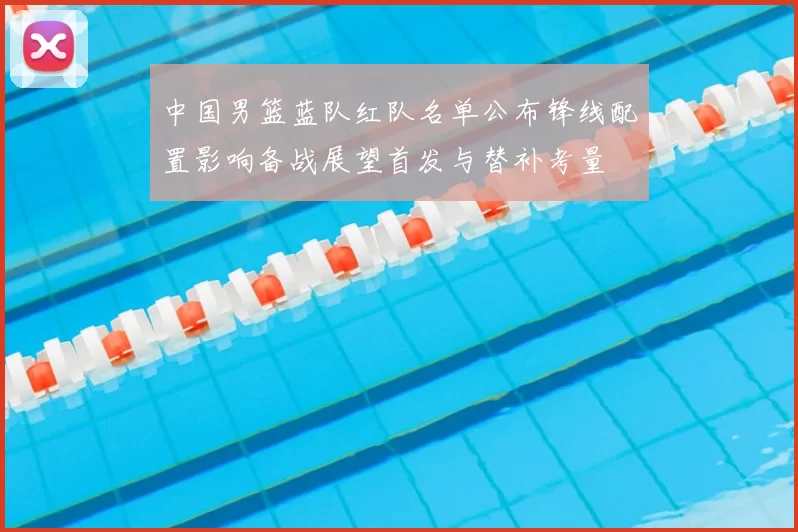 中国男篮蓝队红队名单公布锋线配置影响备战展望首发与替补考量