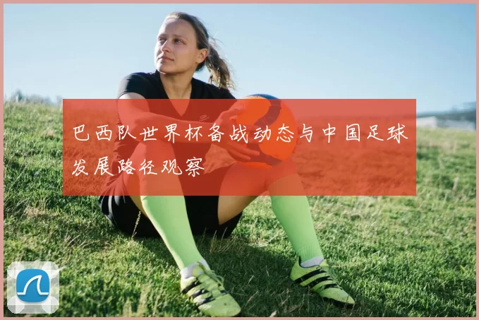 巴西队世界杯备战动态与中国足球发展路径观察