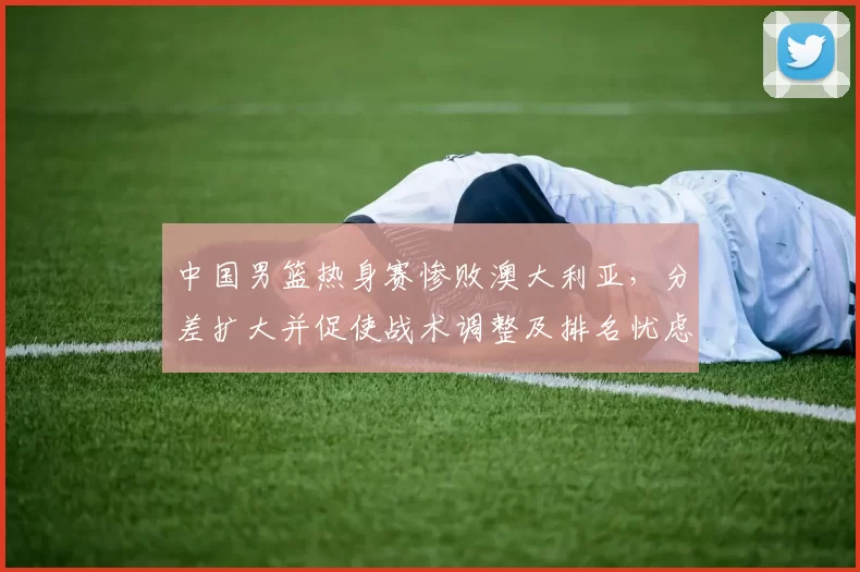 中国男篮热身赛惨败澳大利亚，分差扩大并促使战术调整及排名忧虑