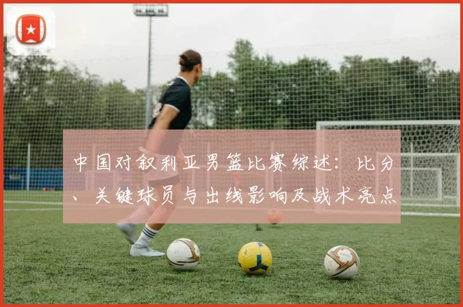 中国对叙利亚男篮比赛综述：比分、关键球员与出线影响及战术亮点