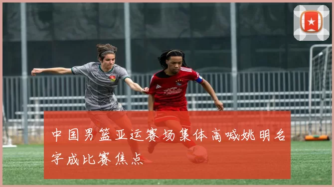 中国男篮亚运赛场集体高喊姚明名字成比赛焦点