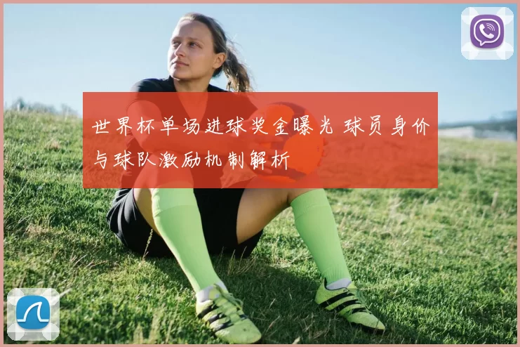 世界杯单场进球奖金曝光 球员身价与球队激励机制解析