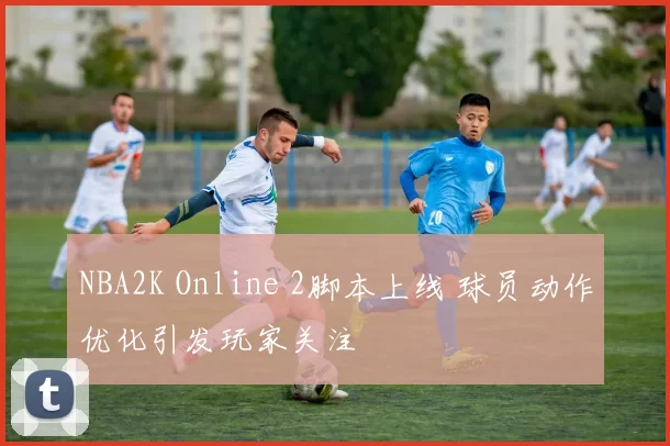 NBA2K Online 2脚本上线 球员动作优化引发玩家关注