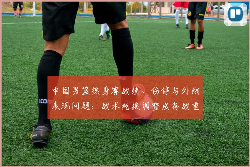 中国男篮热身赛战绩、伤停与外线表现问题，战术轮换调整成备战重点