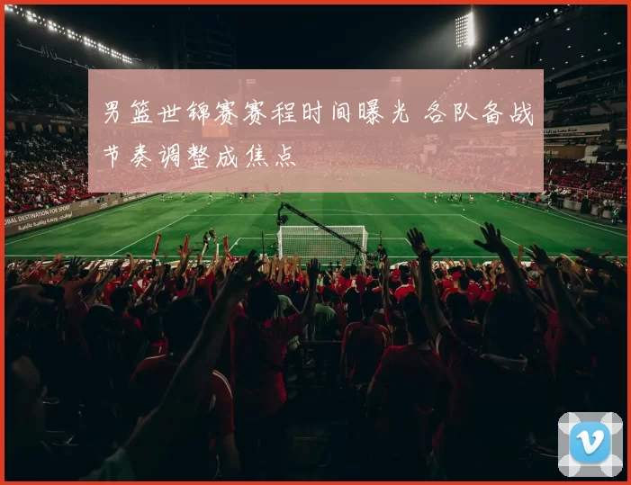 男篮世锦赛赛程时间曝光 各队备战节奏调整成焦点