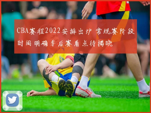 CBA赛程2022安排出炉 常规赛阶段时间明确季后赛看点待揭晓