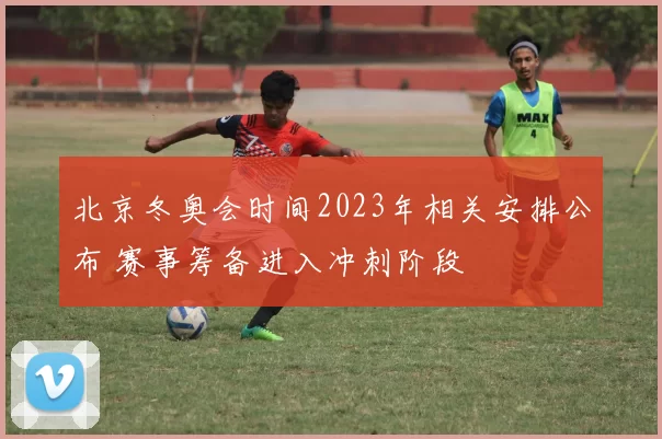 北京冬奥会时间2023年相关安排公布 赛事筹备进入冲刺阶段