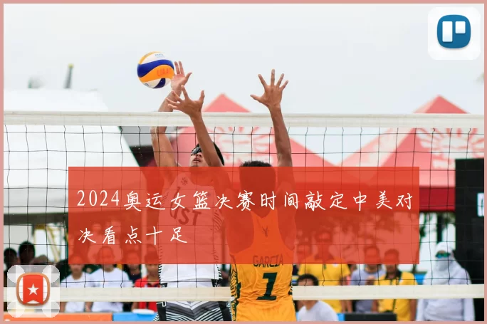 2024奥运女篮决赛时间敲定中美对决看点十足