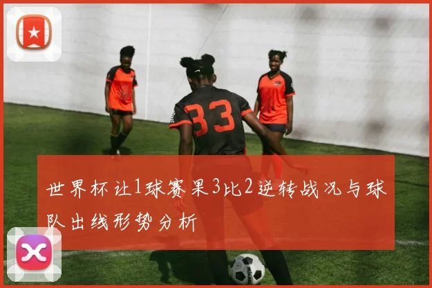 世界杯让1球赛果3比2逆转战况与球队出线形势分析