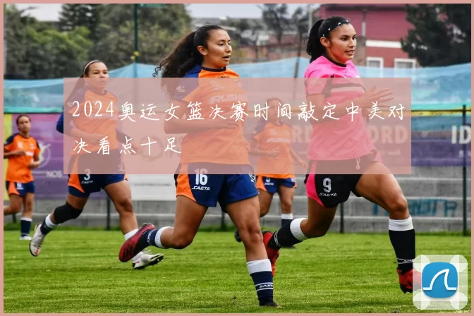 2024奥运女篮决赛时间敲定中美对决看点十足
