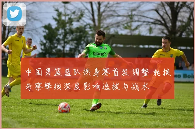 中国男篮蓝队热身赛首发调整 轮换考察锋线深度影响选拔与战术