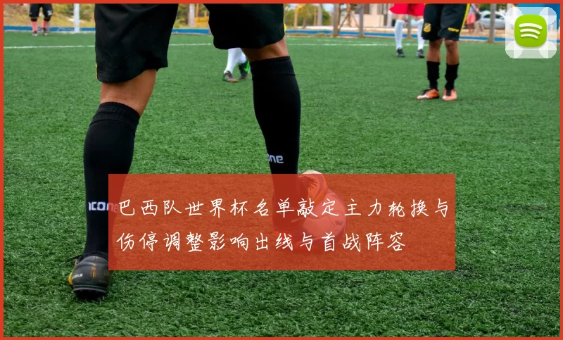巴西队世界杯名单敲定主力轮换与伤停调整影响出线与首战阵容