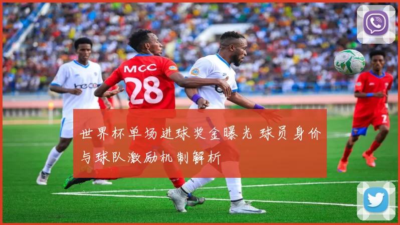 世界杯单场进球奖金曝光 球员身价与球队激励机制解析