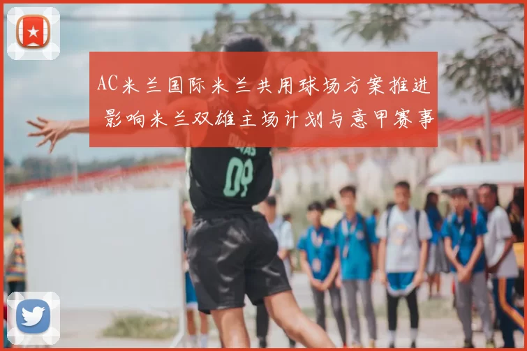 AC米兰国际米兰共用球场方案推进 影响米兰双雄主场计划与意甲赛事安排