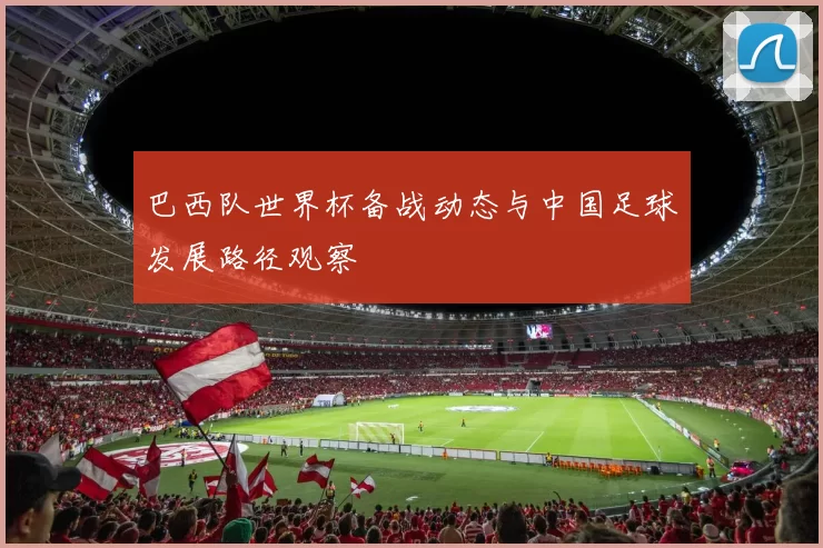 巴西队世界杯备战动态与中国足球发展路径观察