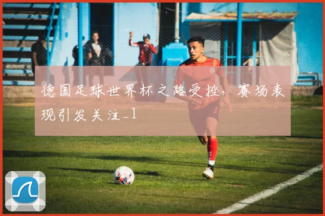 德国足球世界杯之路受挫,赛场表现引发关注_1