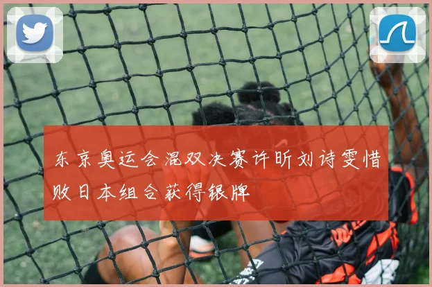 东京奥运会混双决赛许昕刘诗雯惜败日本组合获得银牌