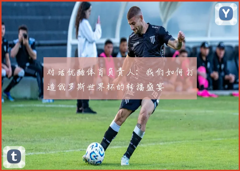 对话优酷体育负责人:我们如何打造俄罗斯世界杯的转播盛宴