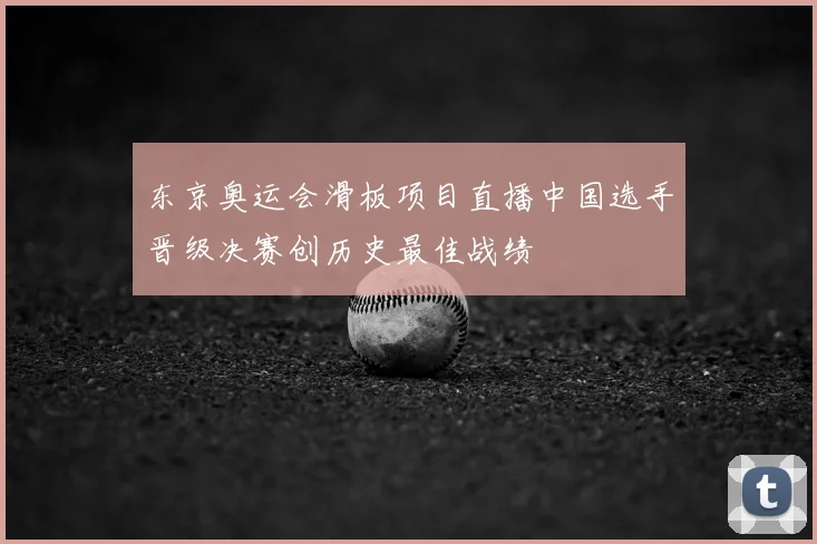 东京奥运会滑板项目直播中国选手晋级决赛创历史最佳战绩