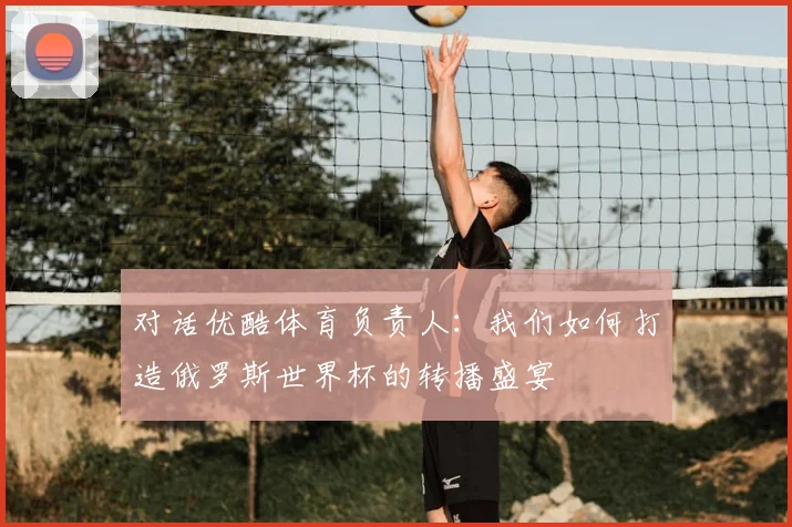 对话优酷体育负责人:我们如何打造俄罗斯世界杯的转播盛宴