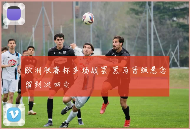 欧洲联赛杯多场战罢 黑马晋级悬念留到次回合