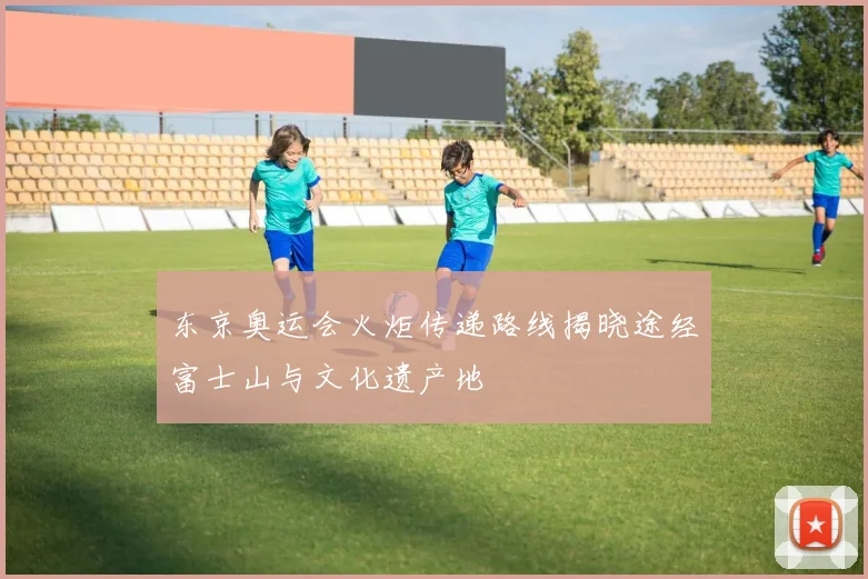 东京奥运会火炬传递路线揭晓途经富士山与文化遗产地