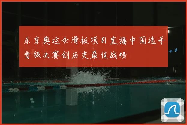 东京奥运会滑板项目直播中国选手晋级决赛创历史最佳战绩